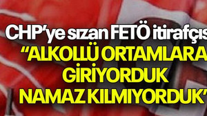 CHP’ye sızan FETÖ itirafçısı: “ALKOLLÜ ORTAMLARA GİRİYORDUK NAMAZ KILMIYORDUK”
